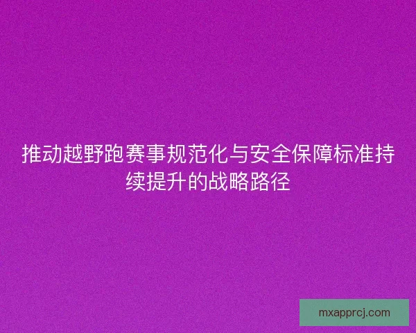 推动越野跑赛事规范化与安全保障标准持续提升的战略路径