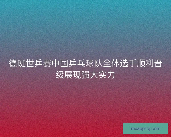德班世乒赛中国乒乓球队全体选手顺利晋级展现强大实力